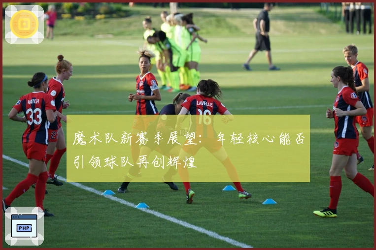 魔术队新赛季展望：年轻核心能否引领球队再创辉煌