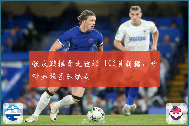 张庆鹏揽责北控95-105负新疆，呼吁加强团队配合