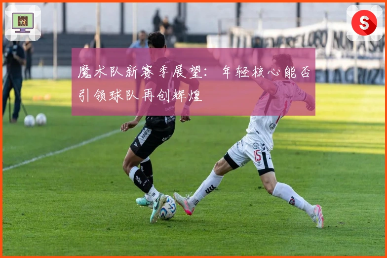 魔术队新赛季展望：年轻核心能否引领球队再创辉煌