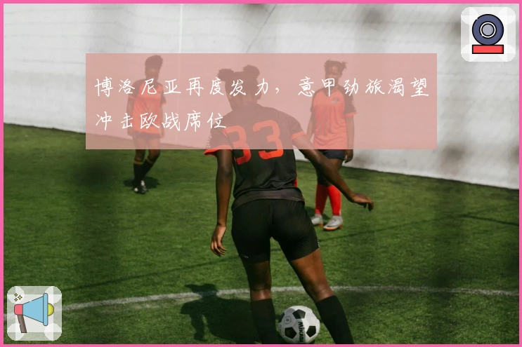 博洛尼亚再度发力，意甲劲旅渴望冲击欧战席位