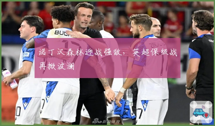 诺丁汉森林迎战强敌,英超保级战再掀波澜