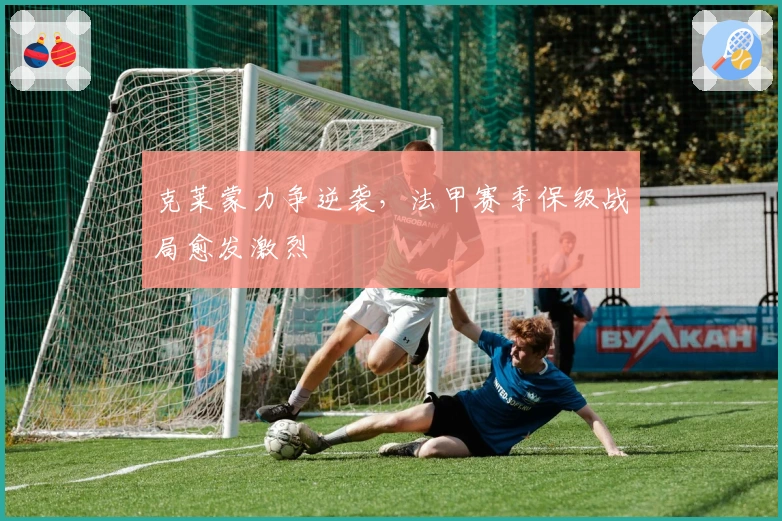 克莱蒙力争逆袭,法甲赛季保级战局愈发激烈