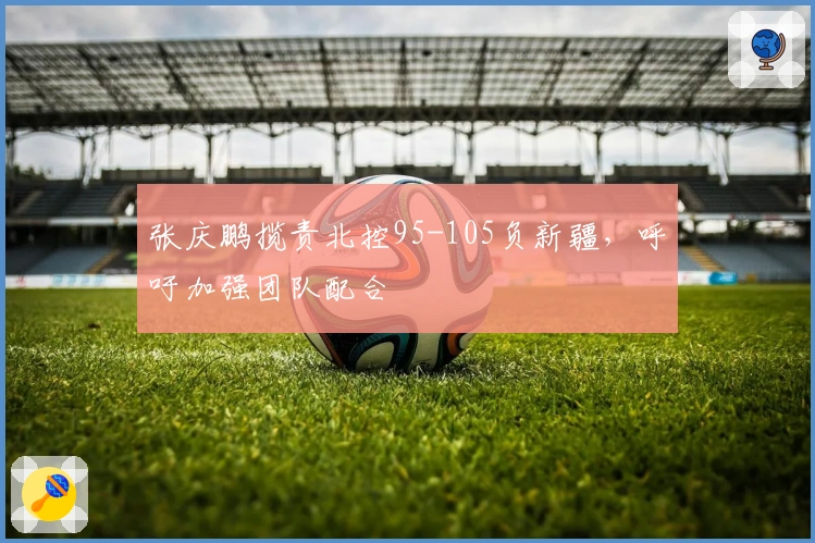 张庆鹏揽责北控95-105负新疆，呼吁加强团队配合