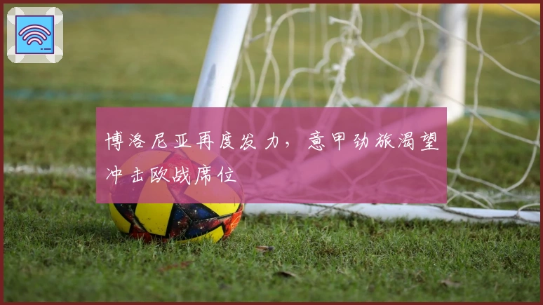 博洛尼亚再度发力，意甲劲旅渴望冲击欧战席位