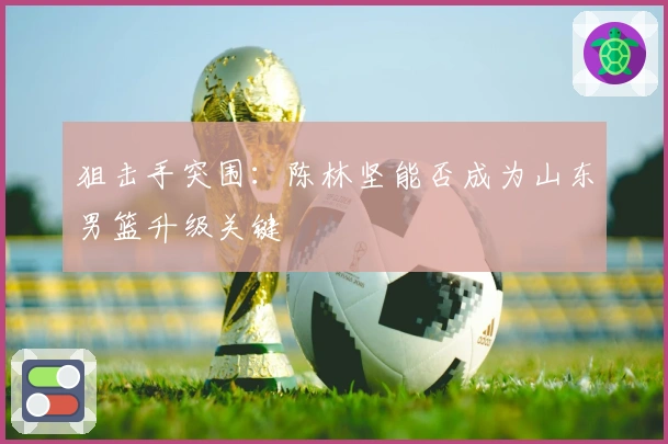 狙击手突围：陈林坚能否成为山东男篮升级关键