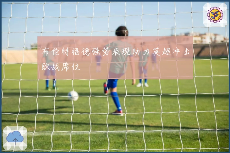 布伦特福德强势表现助力英超冲击欧战席位